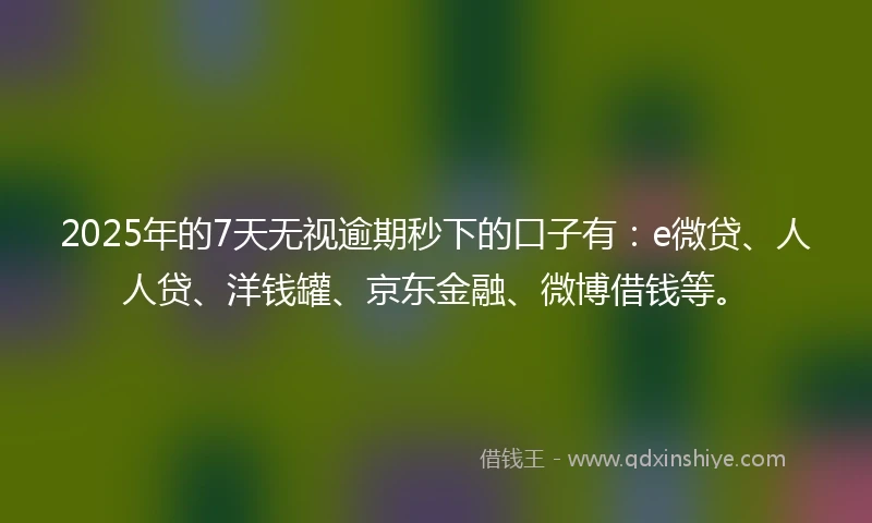 2025年的7天无视逾期秒下的口子有：e微贷、人人贷、洋钱罐、京东金融、微博借钱等。