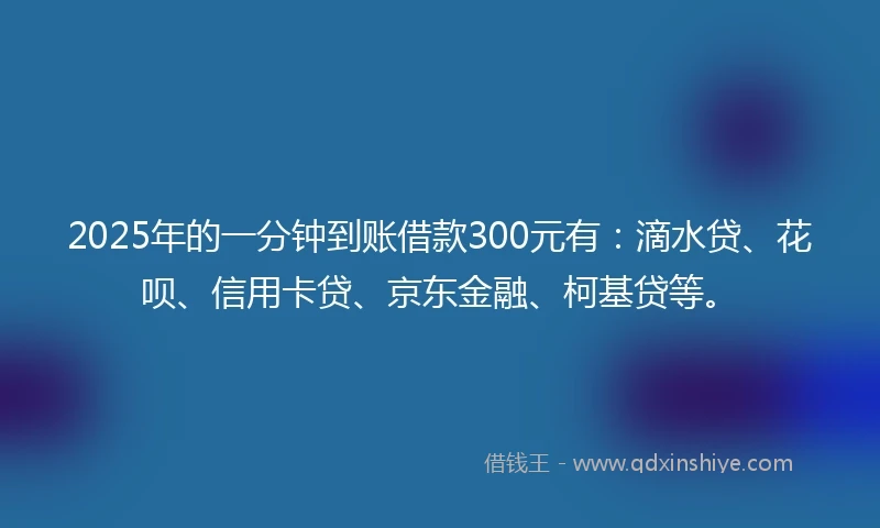 2025年的一分钟到账借款300元有：滴水贷、花呗、信用卡贷、京东金融、柯基贷等。