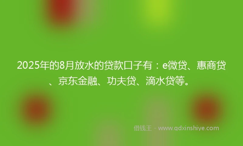 2025年的8月放水的贷款口子有：e微贷、惠商贷、京东金融、功夫贷、滴水贷等。