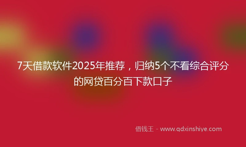 7天借款软件2025年推荐，归纳5个不看综合评分的网贷百分百下款口子