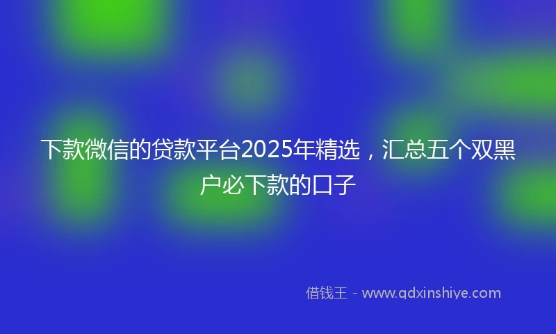 下款微信的贷款平台2025年精选，汇总五个双黑户必下款的口子