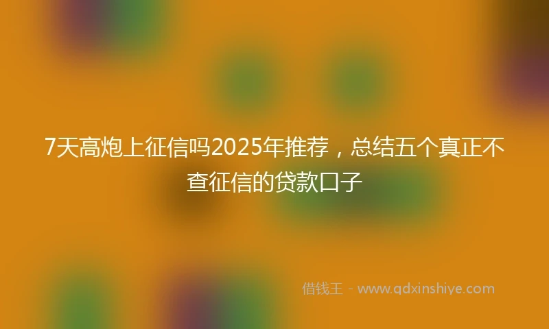 7天高炮上征信吗2025年推荐，总结五个真正不查征信的贷款口子