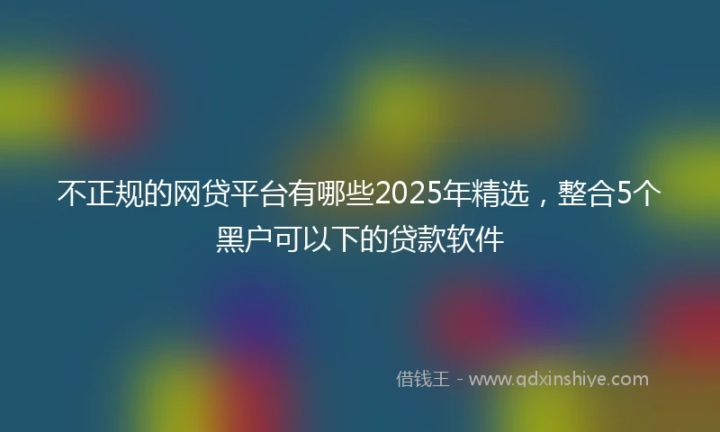 不正规的网贷平台有哪些2025年精选，整合5个黑户可以下的贷款软件