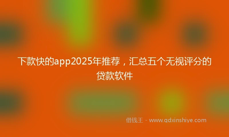 下款快的app2025年推荐，汇总五个无视评分的贷款软件