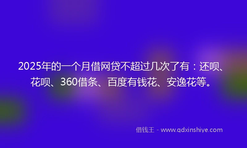 2025年的一个月借网贷不超过几次了有：还呗、花呗、360借条、百度有钱花、安逸花等。