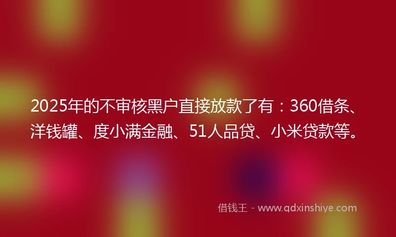 2025年的不审核黑户直接放款了有：360借条、洋钱罐、度小满金融、51人品贷、小米贷款等。