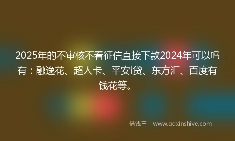 2025年的不审核不看征信直接下款2024年可以吗有：融逸花、超人卡、平安i贷、东方汇、百度有钱花等。