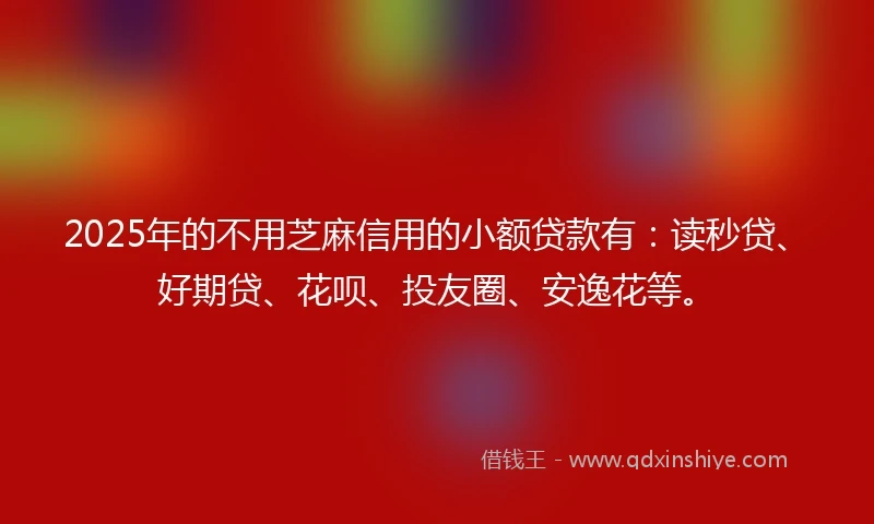 2025年的不用芝麻信用的小额贷款有：读秒贷、好期贷、花呗、投友圈、安逸花等。