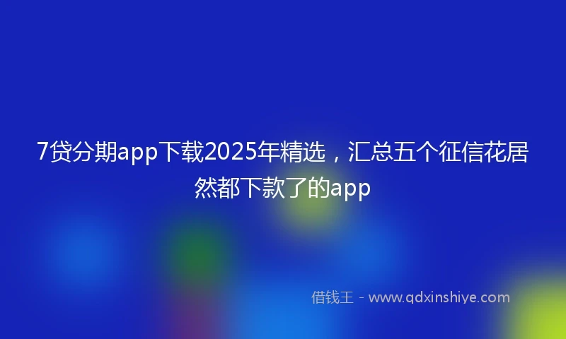 7贷分期app下载2025年精选，汇总五个征信花居然都下款了的app