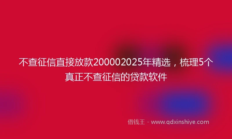 不查征信直接放款200002025年精选，梳理5个真正不查征信的贷款软件