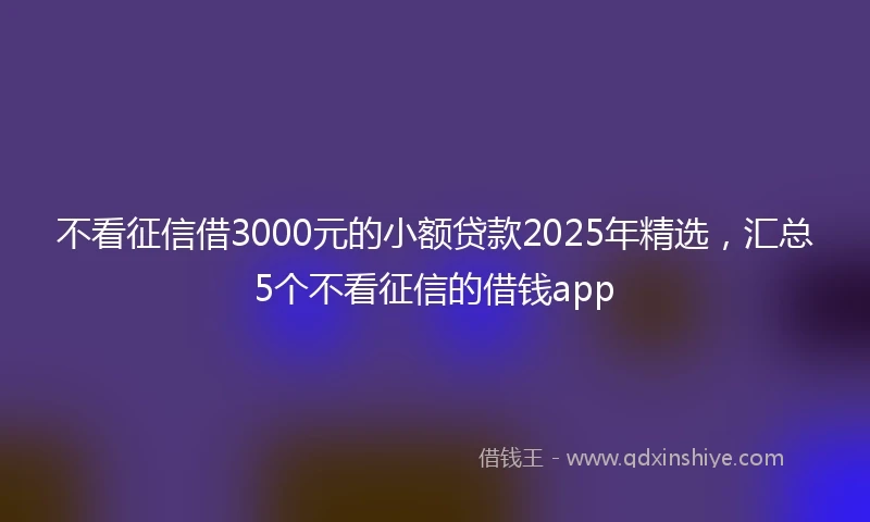 不看征信借3000元的小额贷款2025年精选,汇总5个不看征信的借钱app