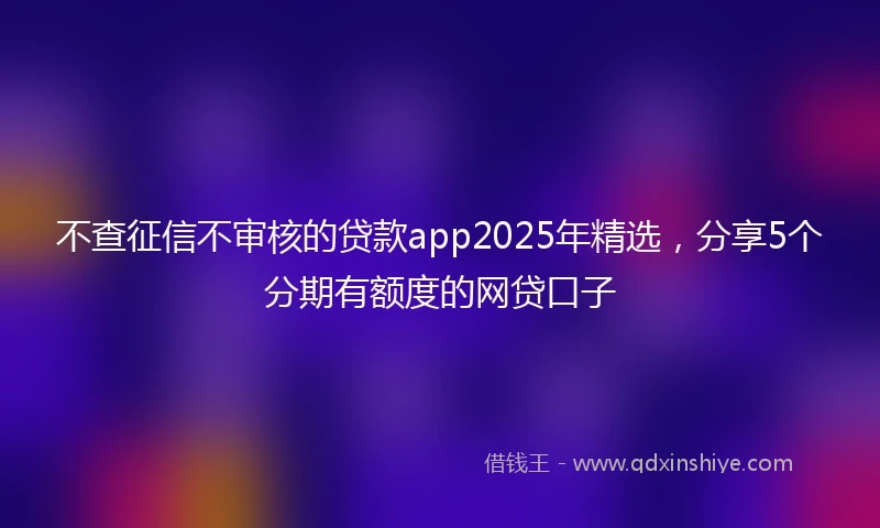 不查征信不审核的贷款app2025年精选，分享5个分期有额度的网贷口子