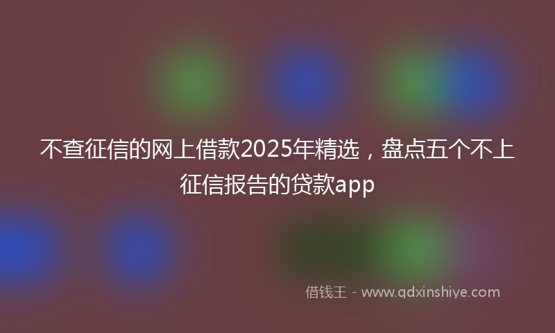 不查征信的网上借款2025年精选，盘点五个不上征信报告的贷款app