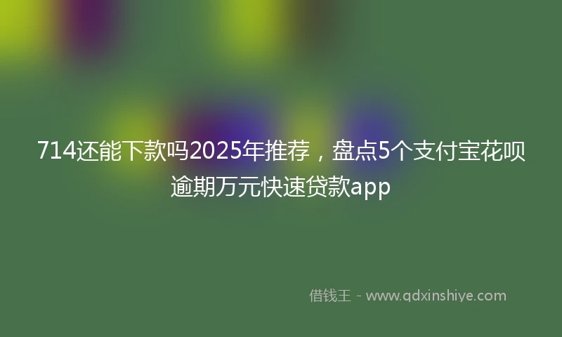 714还能下款吗2025年推荐，盘点5个支付宝花呗逾期万元快速贷款app