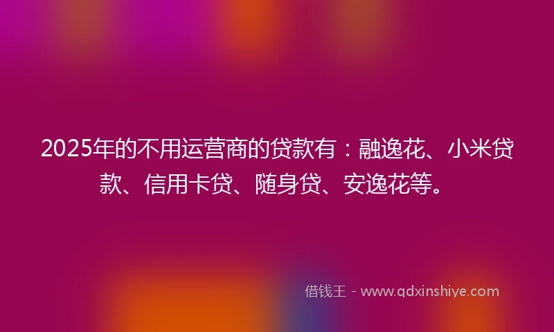 2025年的不用运营商的贷款有：融逸花、小米贷款、信用卡贷、随身贷、安逸花等。