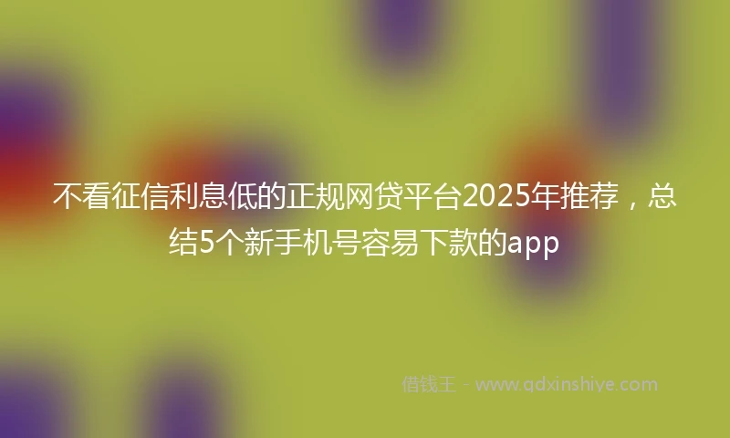 不看征信利息低的正规网贷平台2025年推荐，总结5个新手机号容易下款的app