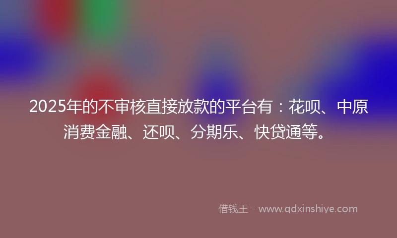 2025年的不审核直接放款的平台有：花呗、中原消费金融、还呗、分期乐、快贷通等。