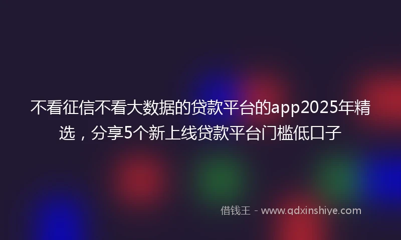 不看征信不看大数据的贷款平台的app2025年精选，分享5个新上线贷款平台门槛低口子