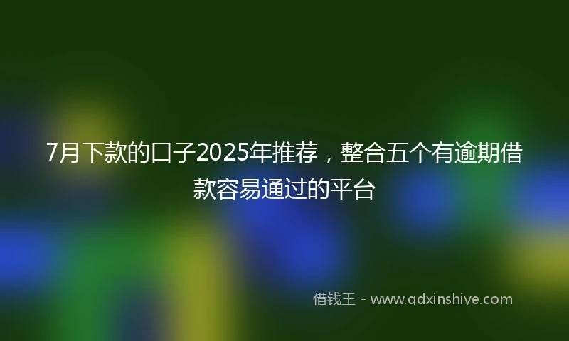 7月下款的口子2025年推荐，整合五个有逾期借款容易通过的平台