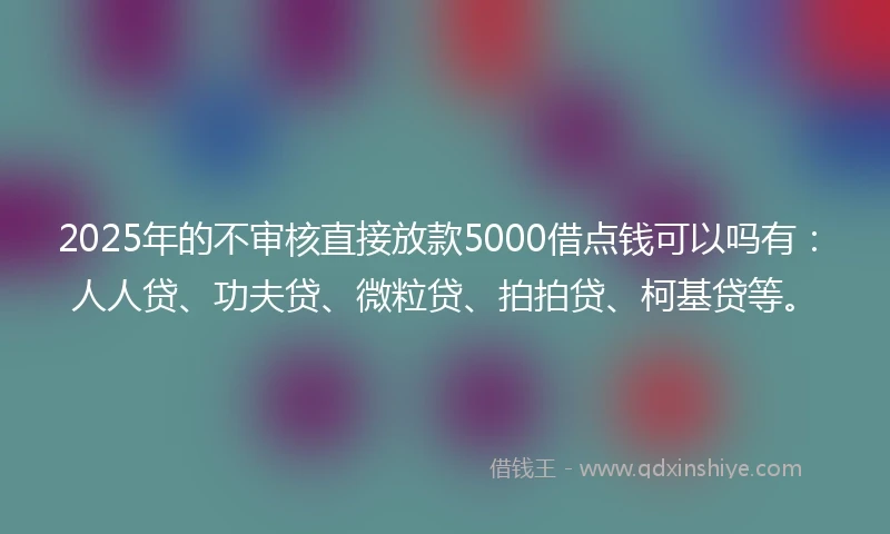 2025年的不审核直接放款5000借点钱可以吗有：人人贷、功夫贷、微粒贷、拍拍贷、柯基贷等。