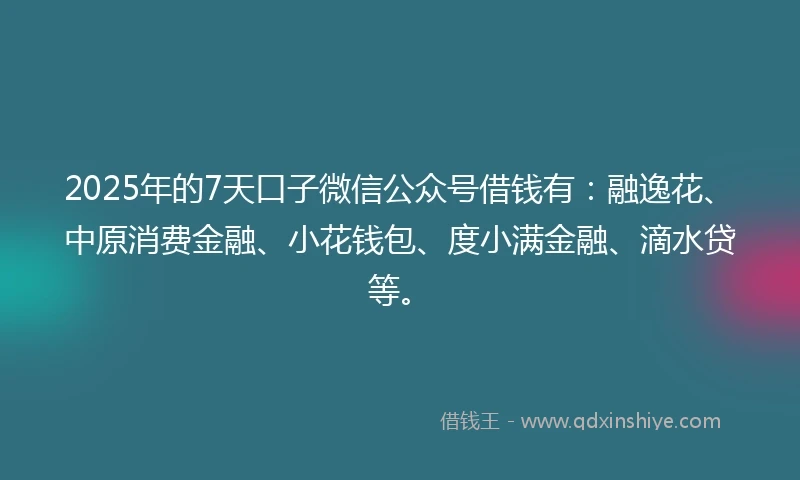 2025年的7天口子微信公众号借钱有：融逸花、中原消费金融、小花钱包、度小满金融、滴水贷等。