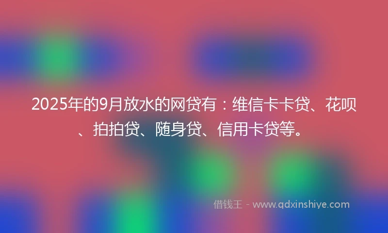 2025年的9月放水的网贷有：维信卡卡贷、花呗、拍拍贷、随身贷、信用卡贷等。