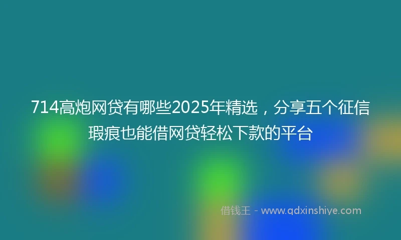 714高炮网贷有哪些2025年精选，分享五个征信瑕疵也能借网贷轻松下款的平台