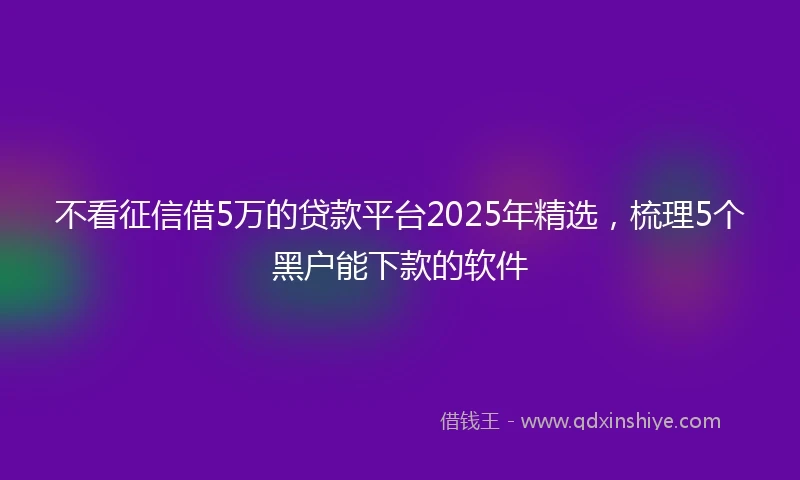 不看征信借5万的贷款平台2025年精选，梳理5个黑户能下款的软件