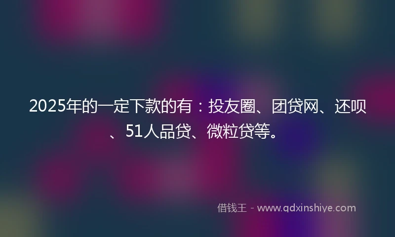 2025年的一定下款的有：投友圈、团贷网、还呗、51人品贷、微粒贷等。
