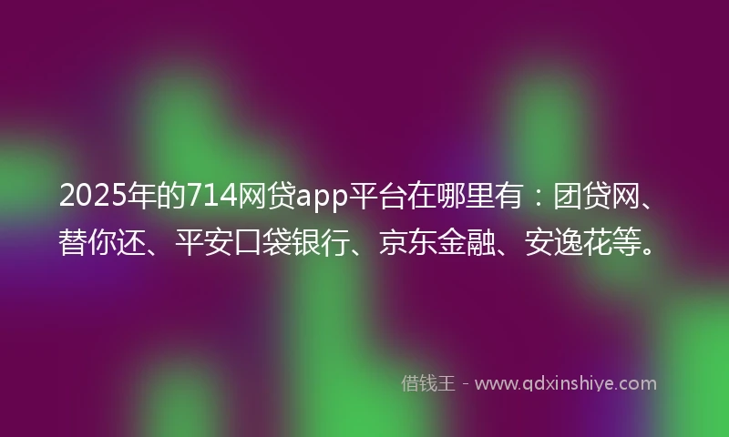 2025年的714网贷app平台在哪里有：团贷网、替你还、平安口袋银行、京东金融、安逸花等。