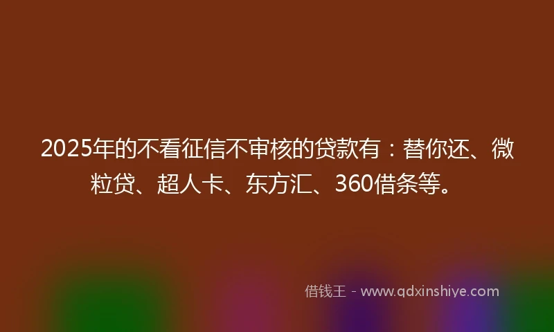 2025年的不看征信不审核的贷款有：替你还、微粒贷、超人卡、东方汇、360借条等。