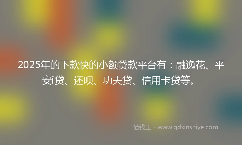 2025年的下款快的小额贷款平台有：融逸花、平安i贷、还呗、功夫贷、信用卡贷等。