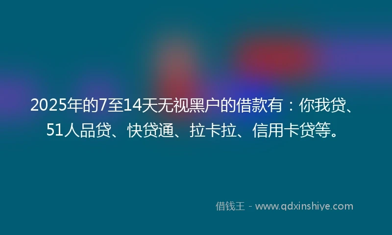 2025年的7至14天无视黑户的借款有：你我贷、51人品贷、快贷通、拉卡拉、信用卡贷等。