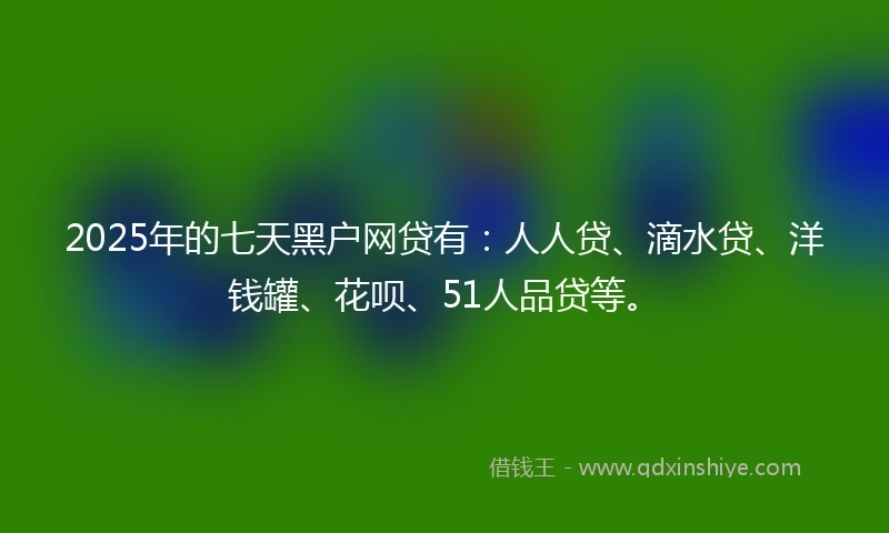 2025年的七天黑户网贷有：人人贷、滴水贷、洋钱罐、花呗、51人品贷等。