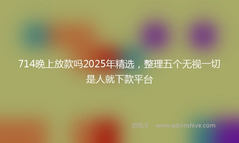 714晚上放款吗2025年精选，整理五个无视一切是人就下款平台