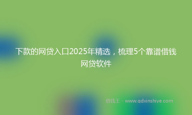 下款的网贷入口2025年精选，梳理5个靠谱借钱网贷软件