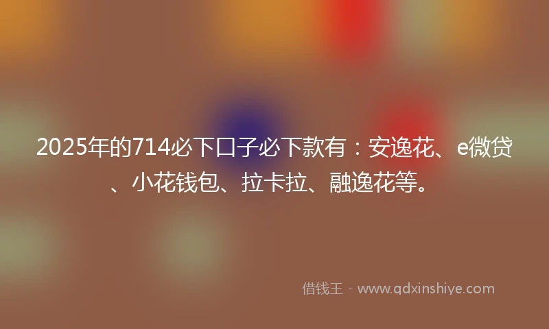 2025年的714必下口子必下款有：安逸花、e微贷、小花钱包、拉卡拉、融逸花等。