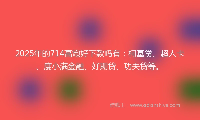 2025年的714高炮好下款吗有：柯基贷、超人卡、度小满金融、好期贷、功夫贷等。