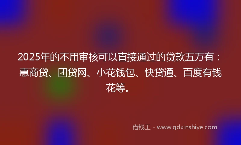 2025年的不用审核可以直接通过的贷款五万有：惠商贷、团贷网、小花钱包、快贷通、百度有钱花等。