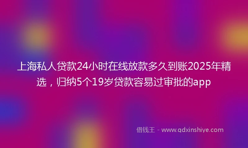 上海私人贷款24小时在线放款多久到账2025年精选，归纳5个19岁贷款容易过审批的app