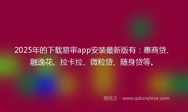 2025年的下载易审app安装最新版有：惠商贷、融逸花、拉卡拉、微粒贷、随身贷等。