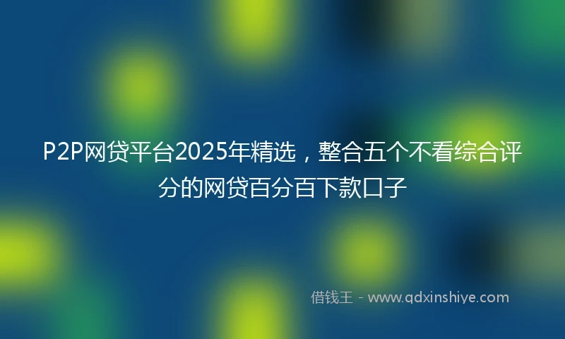 P2P网贷平台2025年精选，整合五个不看综合评分的网贷百分百下款口子