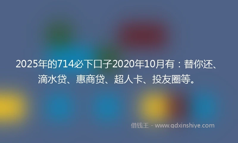 2025年的714必下口子2020年10月有：替你还、滴水贷、惠商贷、超人卡、投友圈等。