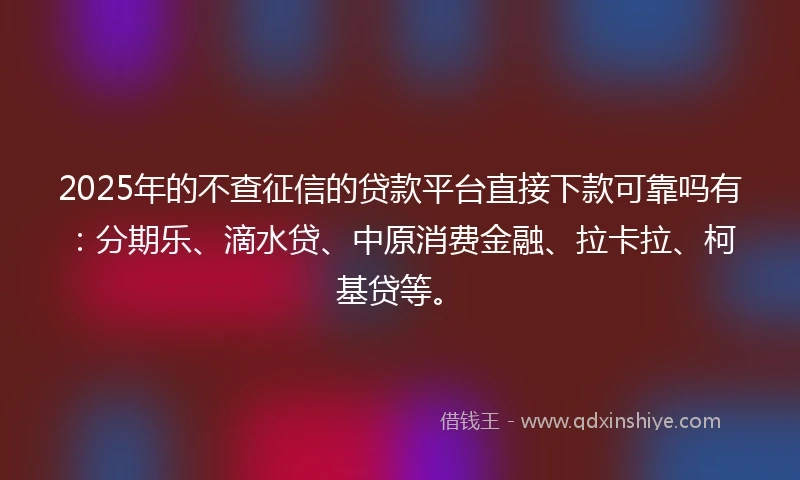 2025年的不查征信的贷款平台直接下款可靠吗有：分期乐、滴水贷、中原消费金融、拉卡拉、柯基贷等。