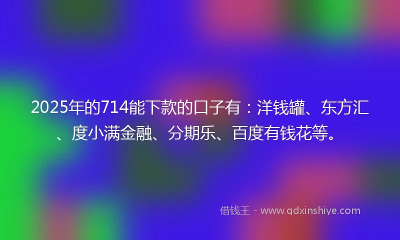 2025年的714能下款的口子有：洋钱罐、东方汇、度小满金融、分期乐、百度有钱花等。