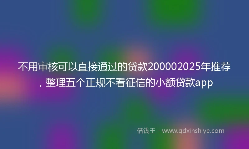 不用审核可以直接通过的贷款200002025年推荐，整理五个正规不看征信的小额贷款app