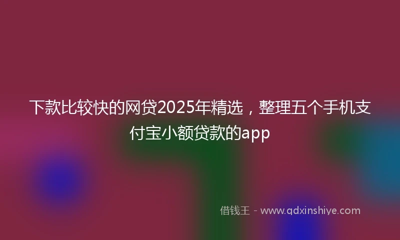 下款比较快的网贷2025年精选，整理五个手机支付宝小额贷款的app