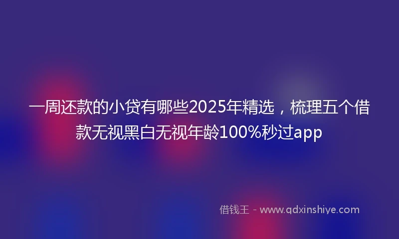 一周还款的小贷有哪些2025年精选，梳理五个借款无视黑白无视年龄100%秒过app