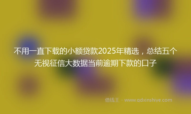 不用一直下载的小额贷款2025年精选，总结五个无视征信大数据当前逾期下款的口子