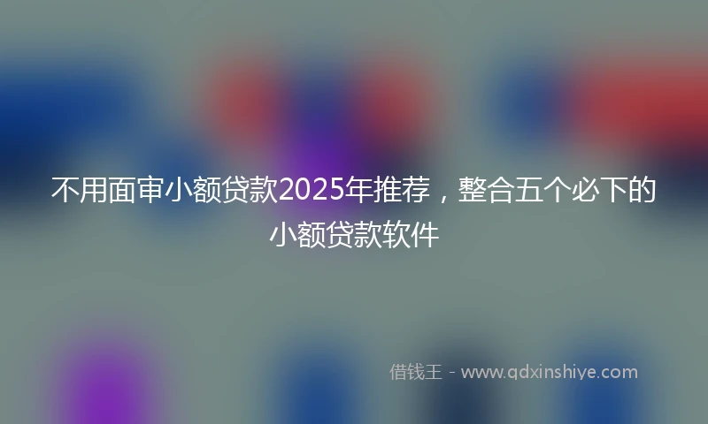 不用面审小额贷款2025年推荐，整合五个必下的小额贷款软件